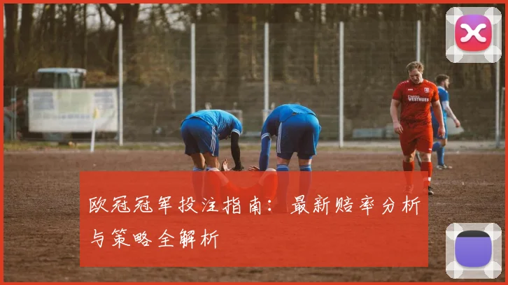 欧冠冠军投注指南:最新赔率分析与策略全解析
