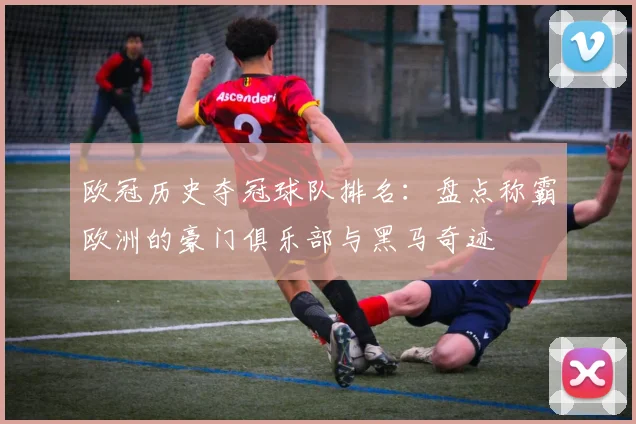 欧冠历史夺冠球队排名：盘点称霸欧洲的豪门俱乐部与黑马奇迹