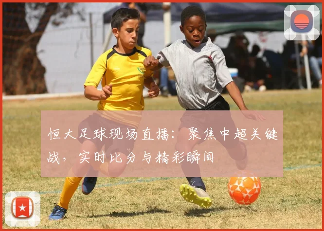 恒大足球现场直播：聚焦中超关键战，实时比分与精彩瞬间