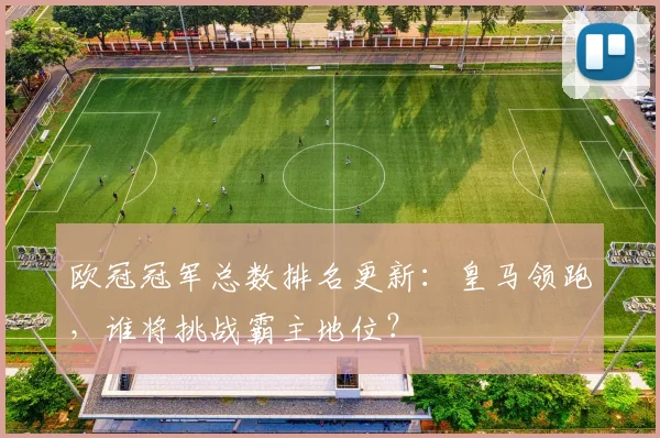 欧冠冠军总数排名更新：皇马领跑，谁将挑战霸主地位？