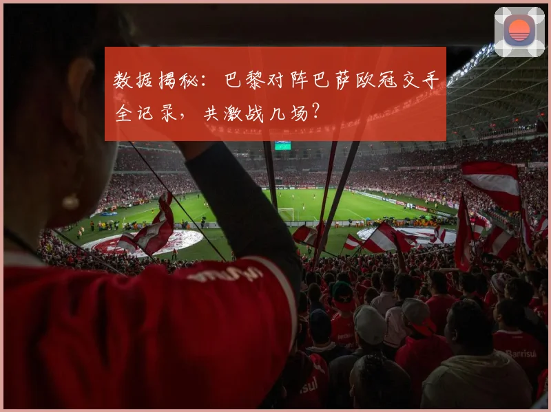 数据揭秘:巴黎对阵巴萨欧冠交手全记录,共激战几场?