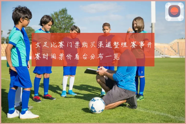 女足比赛门票购买渠道整理 赛事开赛时间票价看台分布一览