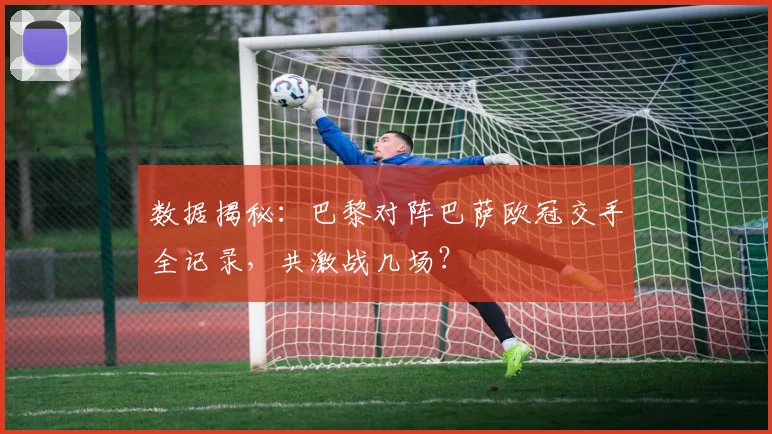 数据揭秘:巴黎对阵巴萨欧冠交手全记录,共激战几场?