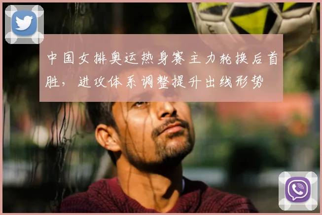 中国女排奥运热身赛主力轮换后首胜,进攻体系调整提升出线形势