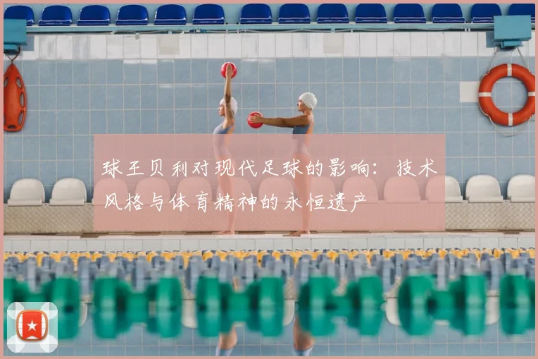 球王贝利对现代足球的影响：技术风格与体育精神的永恒遗产
