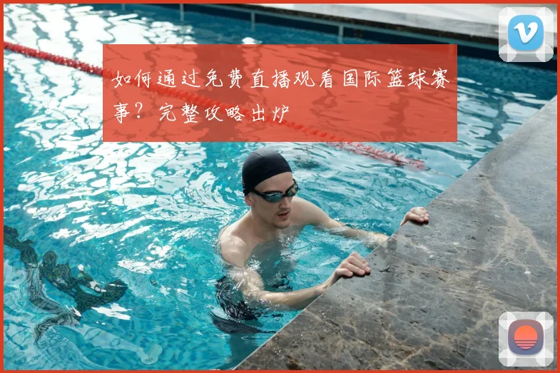 如何通过免费直播观看国际篮球赛事?完整攻略出炉